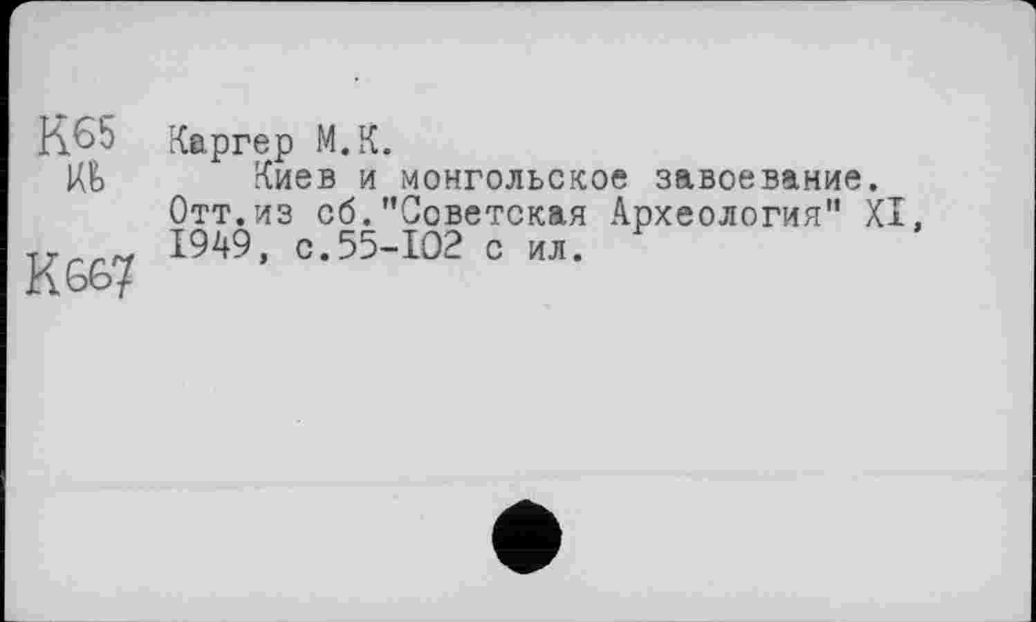 ﻿К65 іа
Kœ?
Каргер М.К.
Киев и монгольское завоевание. Отт.из об."Советская Археология" XI 1949, с.55-102 с ил.